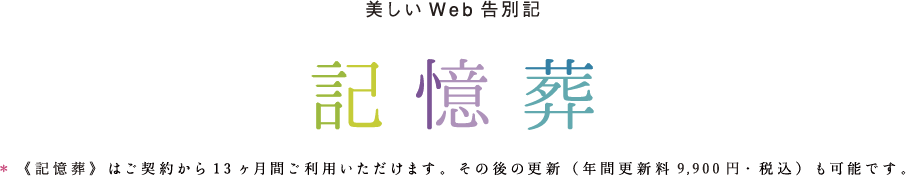 美しいWeb告別記 記憶葬 《記憶葬》はご契約から13ヶ月間ご利用いただけます。その後の更新(年間更新料 9,900 円 ・ 税込み)も可能です。